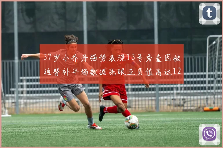 37岁小乔丹强势表现13号秀奎因被迫替补半场数据亮眼正负值高达12