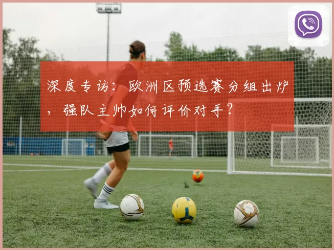 深度专访：欧洲区预选赛分组出炉，强队主帅如何评价对手？