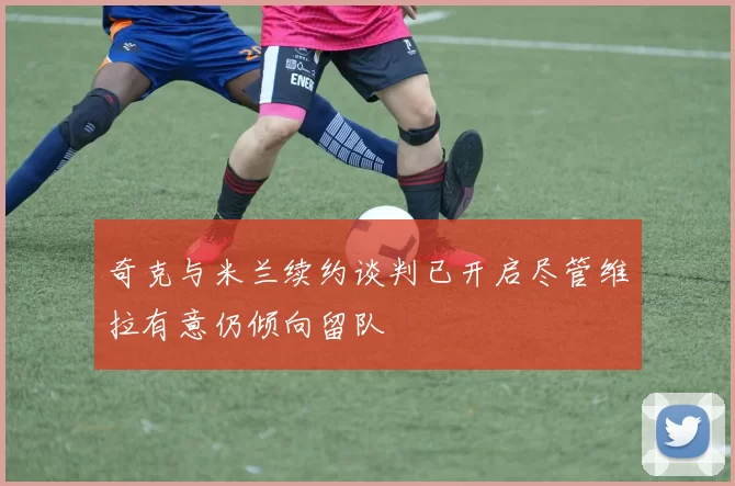 奇克与米兰续约谈判已开启尽管维拉有意仍倾向留队