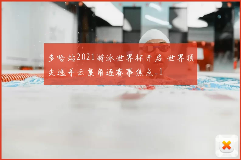 多哈站2021游泳世界杯开启 世界顶尖选手云集角逐赛事焦点_1