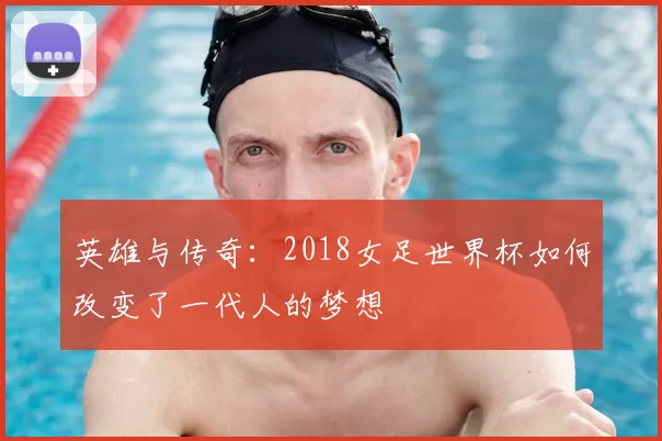 英雄与传奇:2018女足世界杯如何改变了一代人的梦想