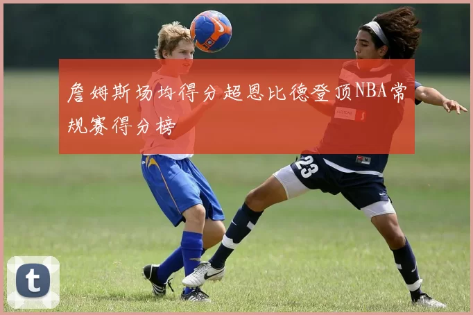 詹姆斯场均得分超恩比德登顶NBA常规赛得分榜