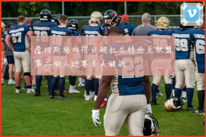 詹姆斯场均得分超杜兰特升至联盟第二湖人迎赛季关键战